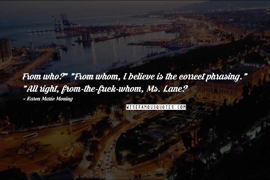 Karen Marie Moning Quotes: From who?" "From whom, I believe is the correct phrasing." "All right, from-the-fuck-whom, Ms. Lane?
