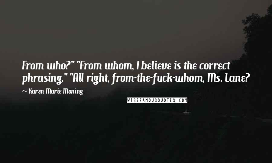 Karen Marie Moning Quotes: From who?" "From whom, I believe is the correct phrasing." "All right, from-the-fuck-whom, Ms. Lane?