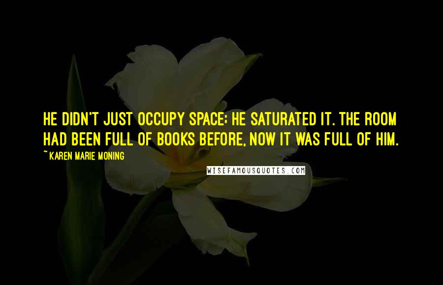 Karen Marie Moning Quotes: He didn't just occupy space; he saturated it. The room had been full of books before, now it was full of him.