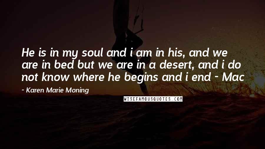 Karen Marie Moning Quotes: He is in my soul and i am in his, and we are in bed but we are in a desert, and i do not know where he begins and i end - Mac