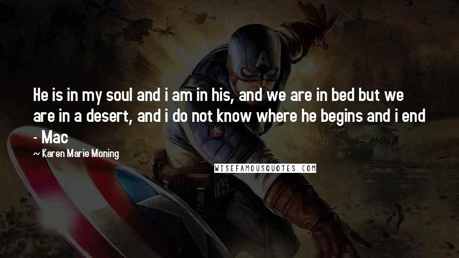 Karen Marie Moning Quotes: He is in my soul and i am in his, and we are in bed but we are in a desert, and i do not know where he begins and i end - Mac