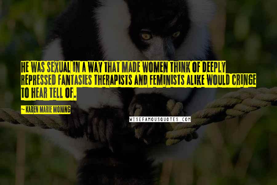 Karen Marie Moning Quotes: He was sexual in a way that made women think of deeply repressed fantasies therapists and feminists alike would cringe to hear tell of.