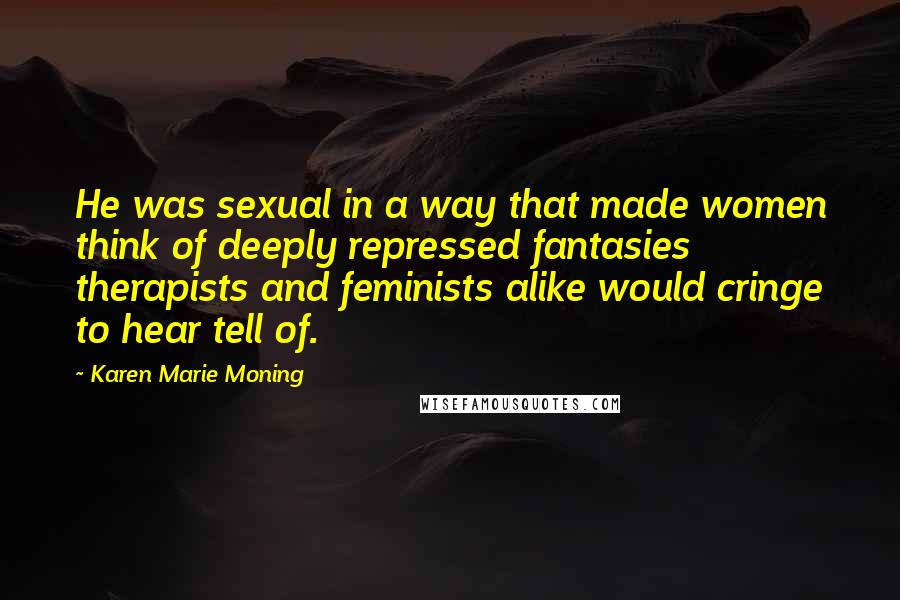 Karen Marie Moning Quotes: He was sexual in a way that made women think of deeply repressed fantasies therapists and feminists alike would cringe to hear tell of.