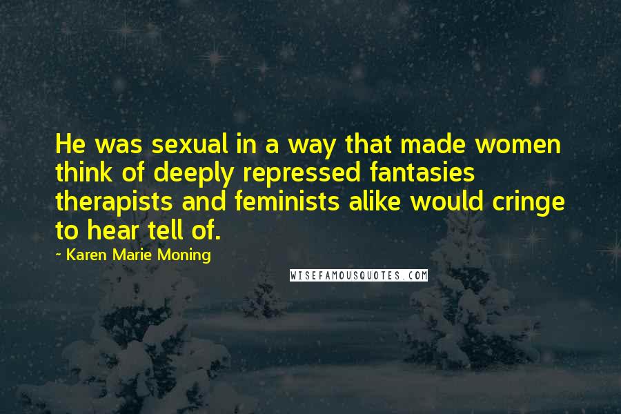 Karen Marie Moning Quotes: He was sexual in a way that made women think of deeply repressed fantasies therapists and feminists alike would cringe to hear tell of.