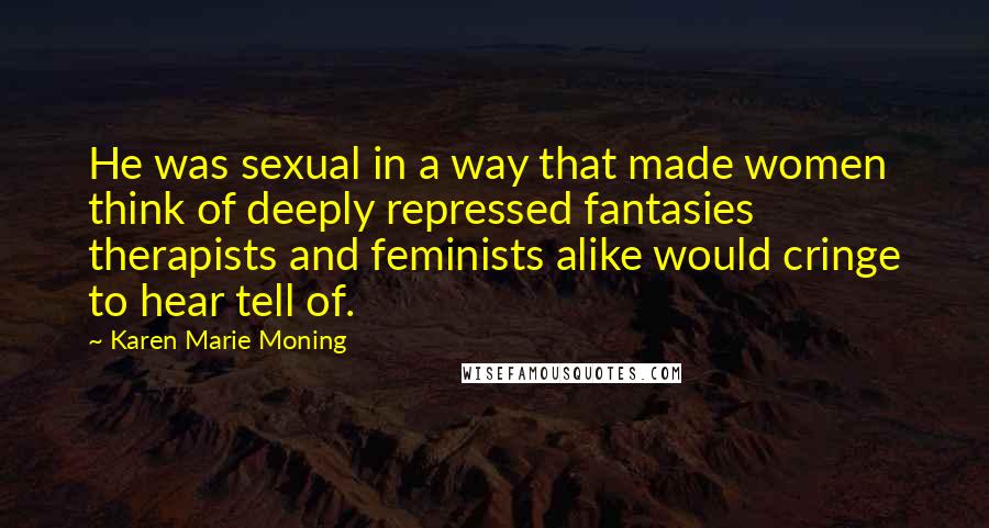 Karen Marie Moning Quotes: He was sexual in a way that made women think of deeply repressed fantasies therapists and feminists alike would cringe to hear tell of.