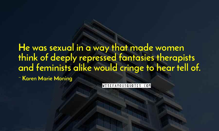 Karen Marie Moning Quotes: He was sexual in a way that made women think of deeply repressed fantasies therapists and feminists alike would cringe to hear tell of.