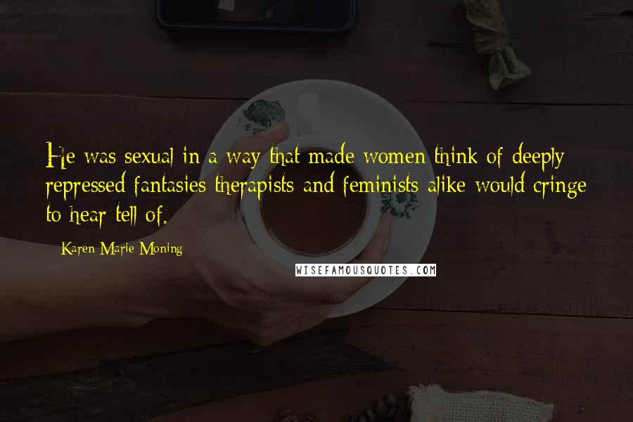 Karen Marie Moning Quotes: He was sexual in a way that made women think of deeply repressed fantasies therapists and feminists alike would cringe to hear tell of.