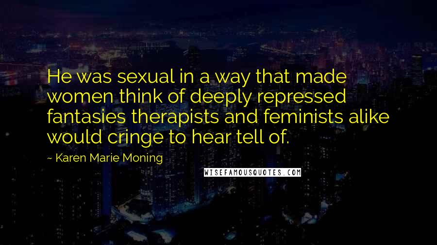 Karen Marie Moning Quotes: He was sexual in a way that made women think of deeply repressed fantasies therapists and feminists alike would cringe to hear tell of.