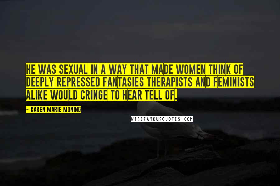 Karen Marie Moning Quotes: He was sexual in a way that made women think of deeply repressed fantasies therapists and feminists alike would cringe to hear tell of.