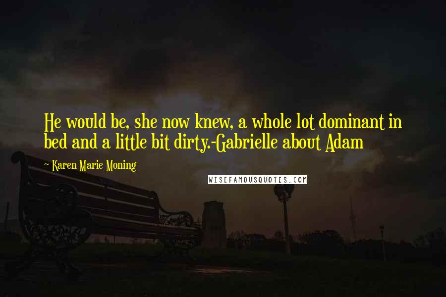 Karen Marie Moning Quotes: He would be, she now knew, a whole lot dominant in bed and a little bit dirty.-Gabrielle about Adam