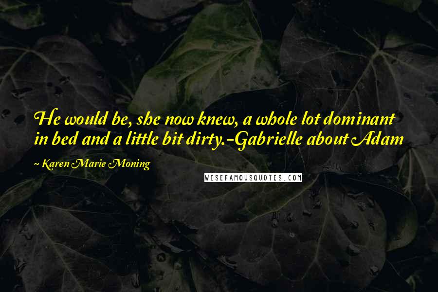 Karen Marie Moning Quotes: He would be, she now knew, a whole lot dominant in bed and a little bit dirty.-Gabrielle about Adam