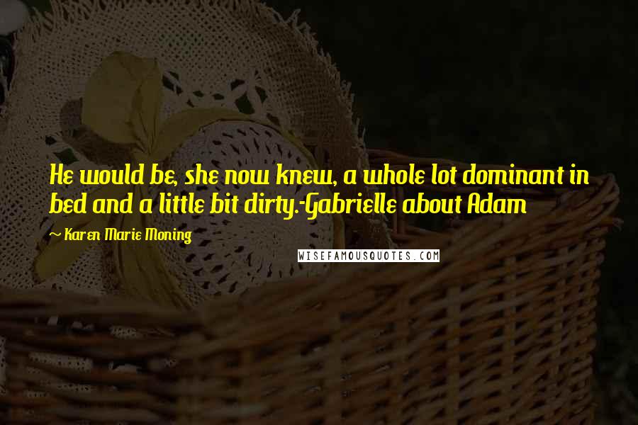 Karen Marie Moning Quotes: He would be, she now knew, a whole lot dominant in bed and a little bit dirty.-Gabrielle about Adam