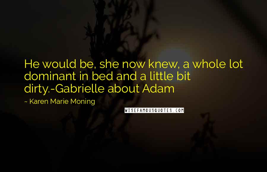 Karen Marie Moning Quotes: He would be, she now knew, a whole lot dominant in bed and a little bit dirty.-Gabrielle about Adam