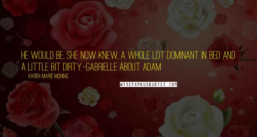 Karen Marie Moning Quotes: He would be, she now knew, a whole lot dominant in bed and a little bit dirty.-Gabrielle about Adam