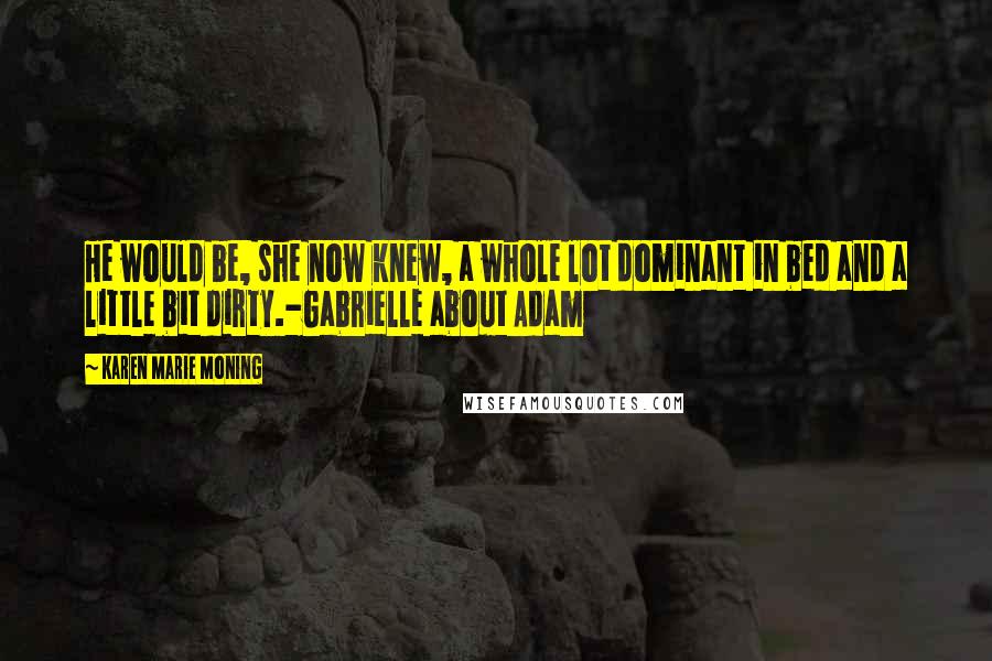 Karen Marie Moning Quotes: He would be, she now knew, a whole lot dominant in bed and a little bit dirty.-Gabrielle about Adam