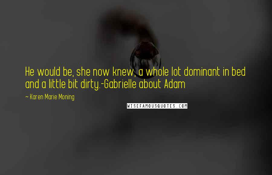 Karen Marie Moning Quotes: He would be, she now knew, a whole lot dominant in bed and a little bit dirty.-Gabrielle about Adam