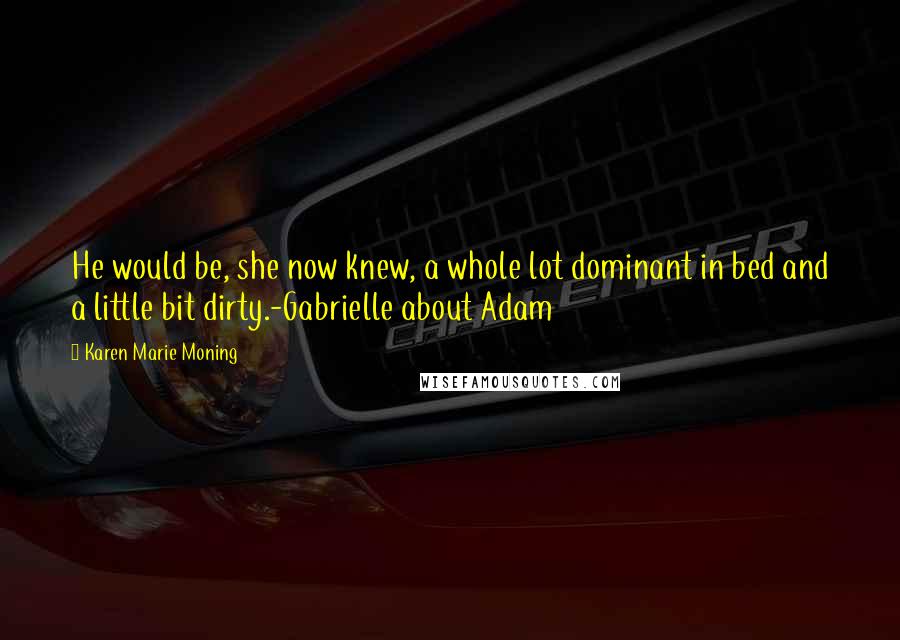 Karen Marie Moning Quotes: He would be, she now knew, a whole lot dominant in bed and a little bit dirty.-Gabrielle about Adam