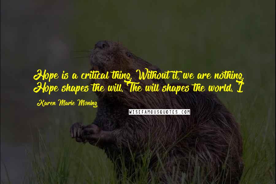 Karen Marie Moning Quotes: Hope is a critical thing. Without it, we are nothing. Hope shapes the will. The will shapes the world. I