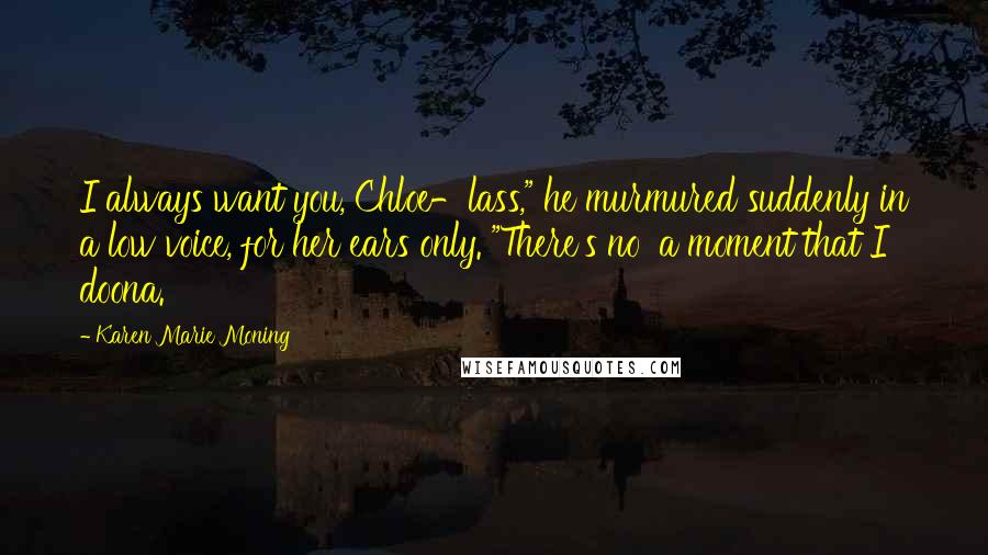 Karen Marie Moning Quotes: I always want you, Chloe-lass," he murmured suddenly in a low voice, for her ears only. "There's no' a moment that I doona.