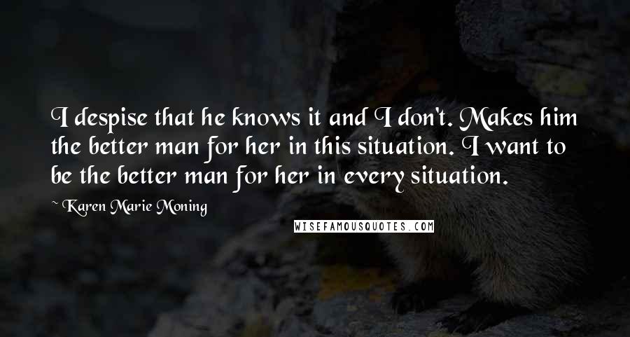 Karen Marie Moning Quotes: I despise that he knows it and I don't. Makes him the better man for her in this situation. I want to be the better man for her in every situation.