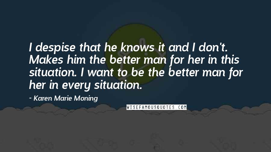 Karen Marie Moning Quotes: I despise that he knows it and I don't. Makes him the better man for her in this situation. I want to be the better man for her in every situation.