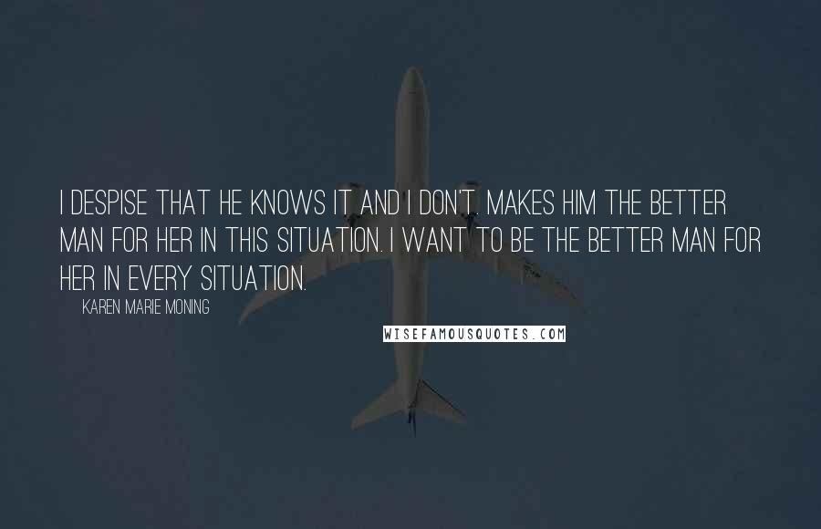 Karen Marie Moning Quotes: I despise that he knows it and I don't. Makes him the better man for her in this situation. I want to be the better man for her in every situation.