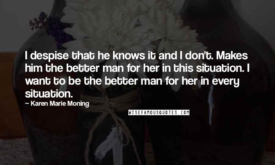 Karen Marie Moning Quotes: I despise that he knows it and I don't. Makes him the better man for her in this situation. I want to be the better man for her in every situation.