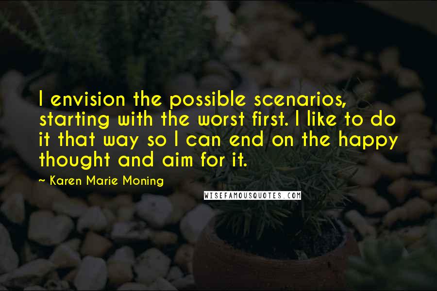 Karen Marie Moning Quotes: I envision the possible scenarios, starting with the worst first. I like to do it that way so I can end on the happy thought and aim for it.