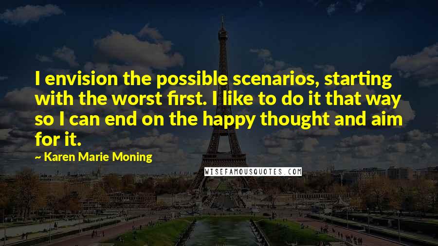 Karen Marie Moning Quotes: I envision the possible scenarios, starting with the worst first. I like to do it that way so I can end on the happy thought and aim for it.