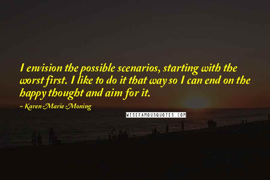 Karen Marie Moning Quotes: I envision the possible scenarios, starting with the worst first. I like to do it that way so I can end on the happy thought and aim for it.