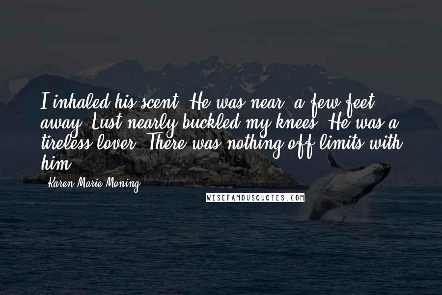 Karen Marie Moning Quotes: I inhaled his scent. He was near, a few feet away. Lust nearly buckled my knees. He was a tireless lover. There was nothing off-limits with him.