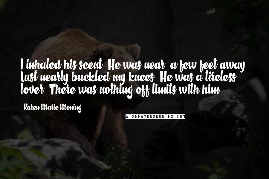 Karen Marie Moning Quotes: I inhaled his scent. He was near, a few feet away. Lust nearly buckled my knees. He was a tireless lover. There was nothing off-limits with him.