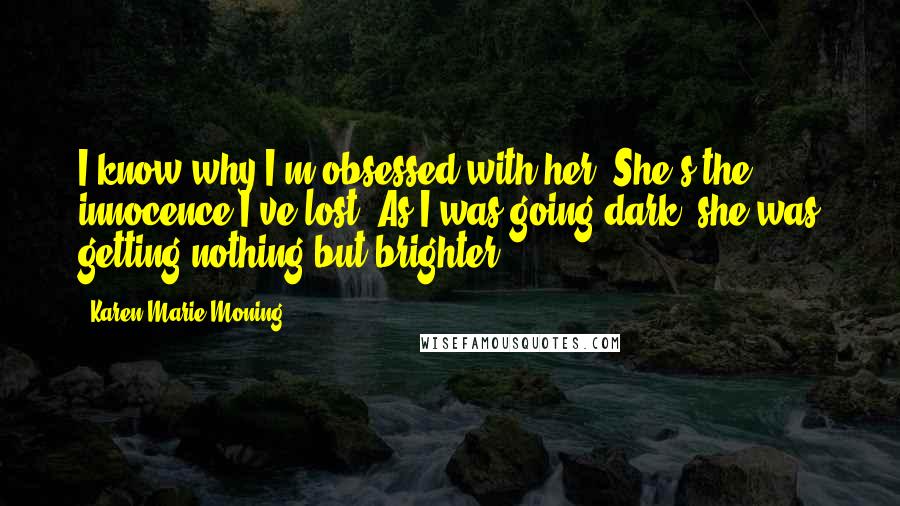 Karen Marie Moning Quotes: I know why I'm obsessed with her. She's the innocence I've lost. As I was going dark, she was getting nothing but brighter.