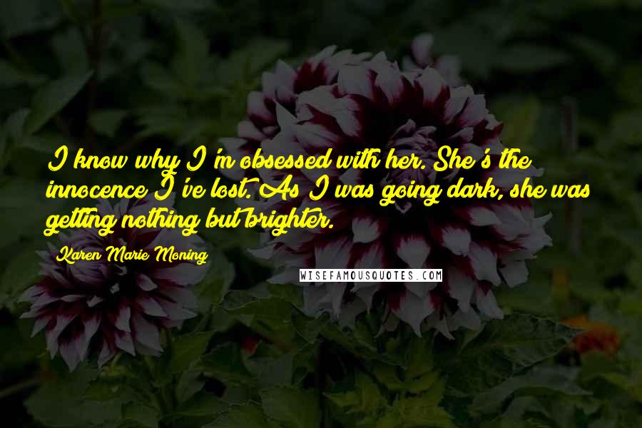 Karen Marie Moning Quotes: I know why I'm obsessed with her. She's the innocence I've lost. As I was going dark, she was getting nothing but brighter.