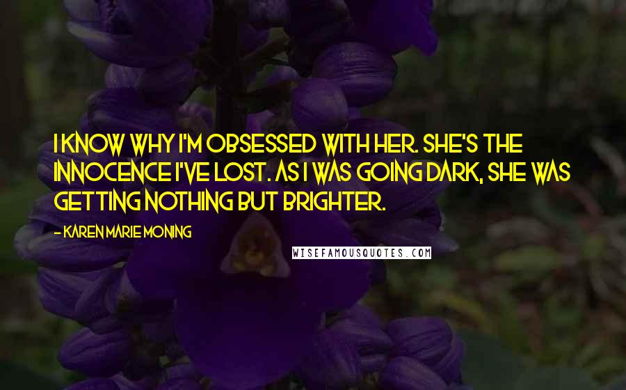 Karen Marie Moning Quotes: I know why I'm obsessed with her. She's the innocence I've lost. As I was going dark, she was getting nothing but brighter.