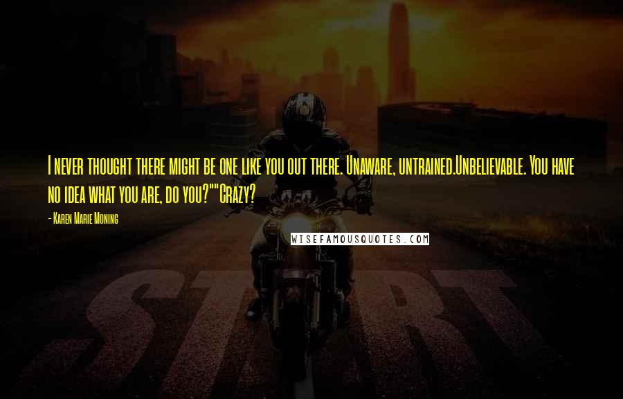 Karen Marie Moning Quotes: I never thought there might be one like you out there. Unaware, untrained.Unbelievable. You have no idea what you are, do you?""Crazy?