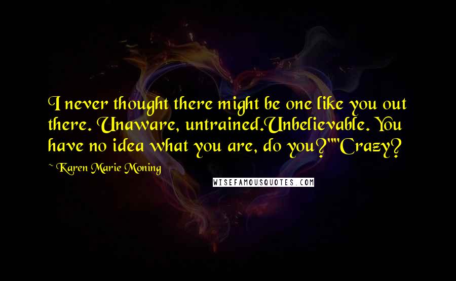 Karen Marie Moning Quotes: I never thought there might be one like you out there. Unaware, untrained.Unbelievable. You have no idea what you are, do you?""Crazy?