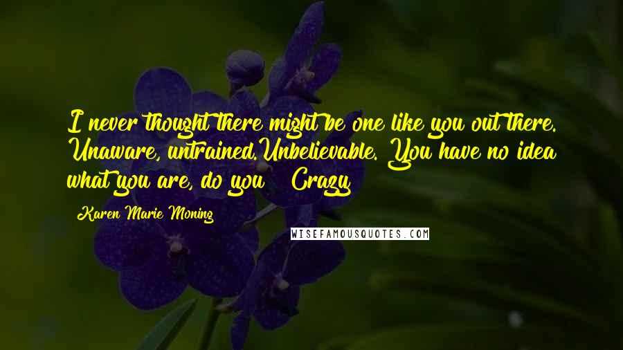 Karen Marie Moning Quotes: I never thought there might be one like you out there. Unaware, untrained.Unbelievable. You have no idea what you are, do you?""Crazy?