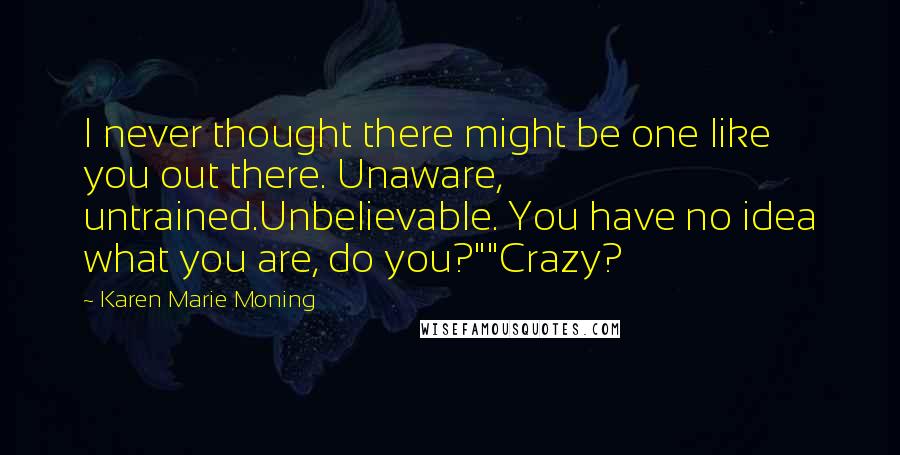 Karen Marie Moning Quotes: I never thought there might be one like you out there. Unaware, untrained.Unbelievable. You have no idea what you are, do you?""Crazy?