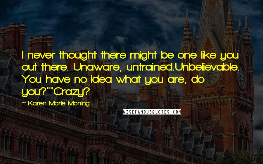 Karen Marie Moning Quotes: I never thought there might be one like you out there. Unaware, untrained.Unbelievable. You have no idea what you are, do you?""Crazy?