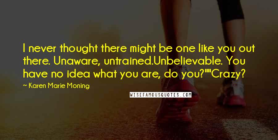 Karen Marie Moning Quotes: I never thought there might be one like you out there. Unaware, untrained.Unbelievable. You have no idea what you are, do you?""Crazy?