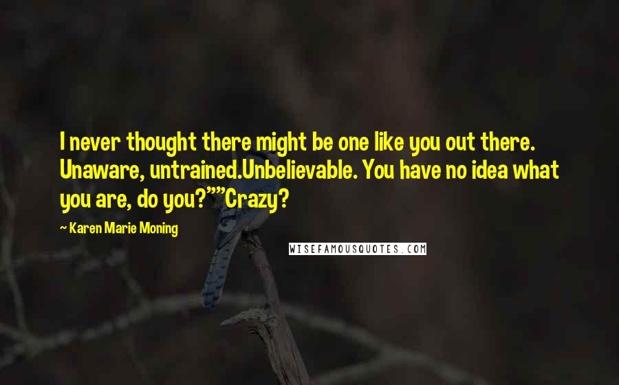 Karen Marie Moning Quotes: I never thought there might be one like you out there. Unaware, untrained.Unbelievable. You have no idea what you are, do you?""Crazy?