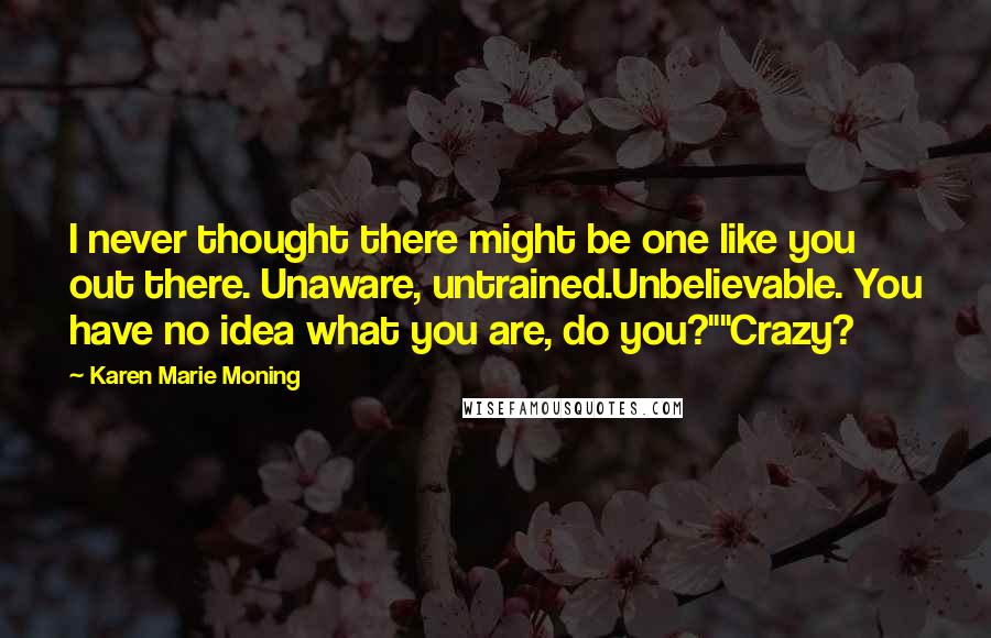 Karen Marie Moning Quotes: I never thought there might be one like you out there. Unaware, untrained.Unbelievable. You have no idea what you are, do you?""Crazy?