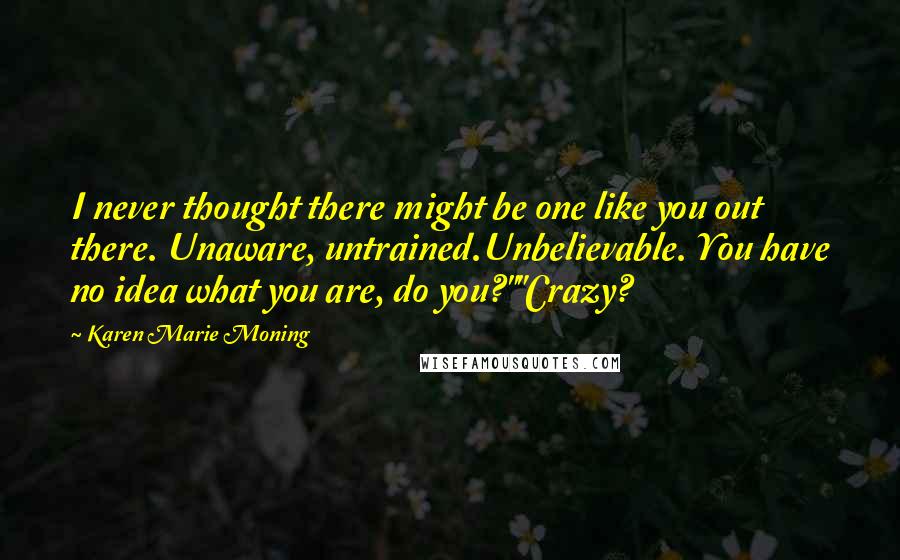 Karen Marie Moning Quotes: I never thought there might be one like you out there. Unaware, untrained.Unbelievable. You have no idea what you are, do you?""Crazy?