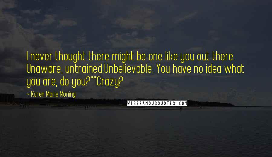 Karen Marie Moning Quotes: I never thought there might be one like you out there. Unaware, untrained.Unbelievable. You have no idea what you are, do you?""Crazy?