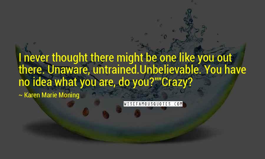 Karen Marie Moning Quotes: I never thought there might be one like you out there. Unaware, untrained.Unbelievable. You have no idea what you are, do you?""Crazy?