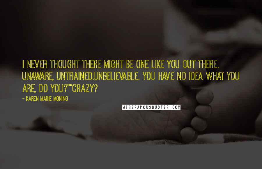 Karen Marie Moning Quotes: I never thought there might be one like you out there. Unaware, untrained.Unbelievable. You have no idea what you are, do you?""Crazy?