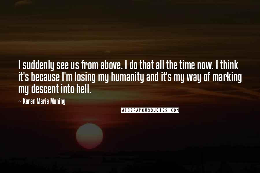 Karen Marie Moning Quotes: I suddenly see us from above. I do that all the time now. I think it's because I'm losing my humanity and it's my way of marking my descent into hell.