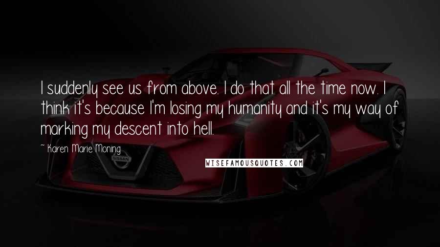 Karen Marie Moning Quotes: I suddenly see us from above. I do that all the time now. I think it's because I'm losing my humanity and it's my way of marking my descent into hell.