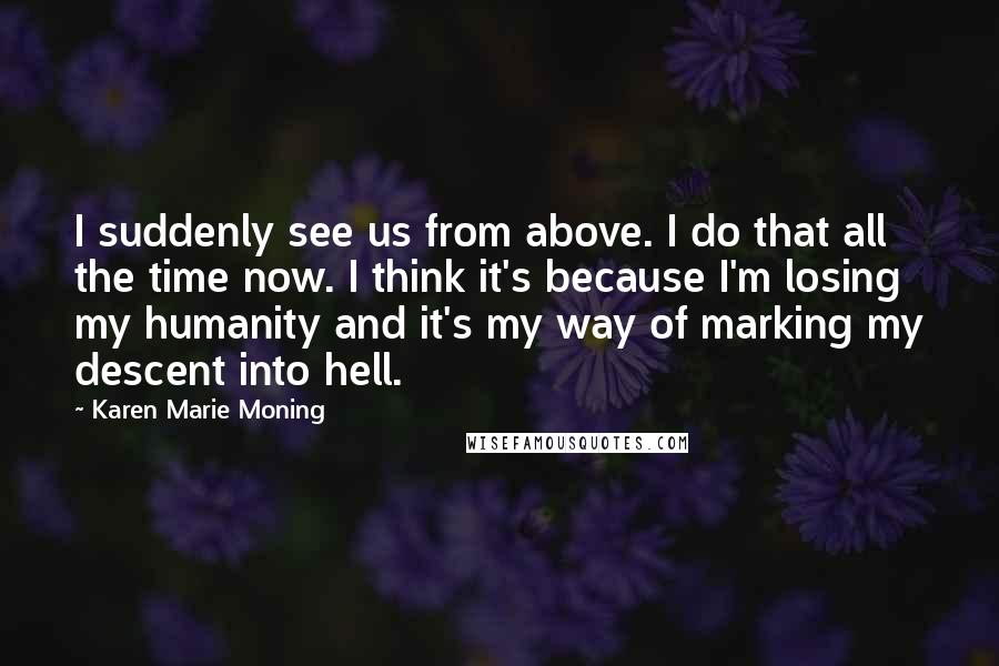 Karen Marie Moning Quotes: I suddenly see us from above. I do that all the time now. I think it's because I'm losing my humanity and it's my way of marking my descent into hell.